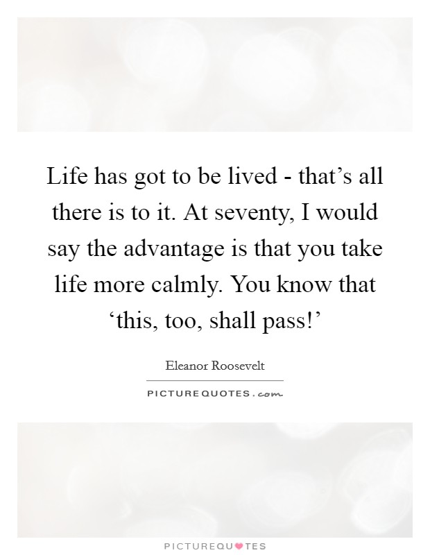 Life has got to be lived - that's all there is to it. At seventy, I would say the advantage is that you take life more calmly. You know that ‘this, too, shall pass!' Picture Quote #1