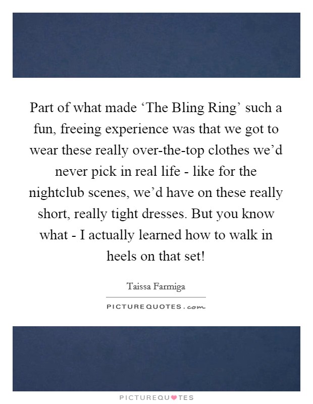 Part of what made ‘The Bling Ring' such a fun, freeing experience was that we got to wear these really over-the-top clothes we'd never pick in real life - like for the nightclub scenes, we'd have on these really short, really tight dresses. But you know what - I actually learned how to walk in heels on that set! Picture Quote #1