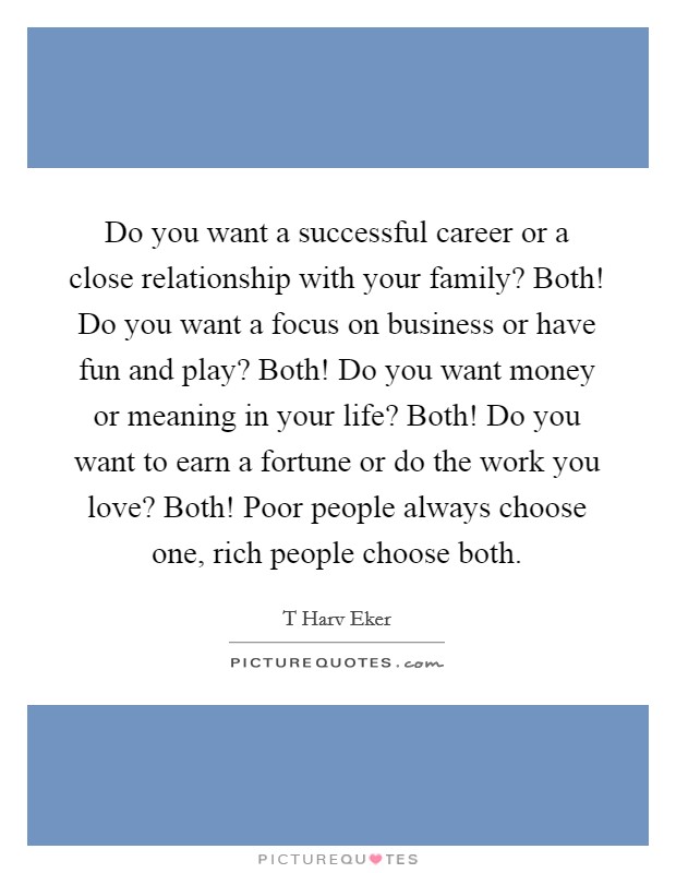 Do you want a successful career or a close relationship with your family? Both! Do you want a focus on business or have fun and play? Both! Do you want money or meaning in your life? Both! Do you want to earn a fortune or do the work you love? Both! Poor people always choose one, rich people choose both Picture Quote #1