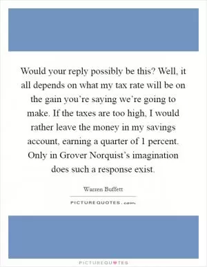 Would your reply possibly be this? Well, it all depends on what my tax rate will be on the gain you’re saying we’re going to make. If the taxes are too high, I would rather leave the money in my savings account, earning a quarter of 1 percent. Only in Grover Norquist’s imagination does such a response exist Picture Quote #1