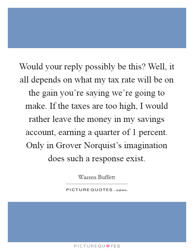 Would your reply possibly be this? Well, it all depends on what my tax rate will be on the gain you're saying we're going to make. If the taxes are too high, I would rather leave the money in my savings account, earning a quarter of 1 percent. Only in Grover Norquist's imagination does such a response exist Picture Quote #1