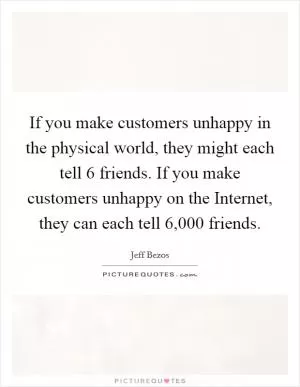 If you make customers unhappy in the physical world, they might each tell 6 friends. If you make customers unhappy on the Internet, they can each tell 6,000 friends Picture Quote #1