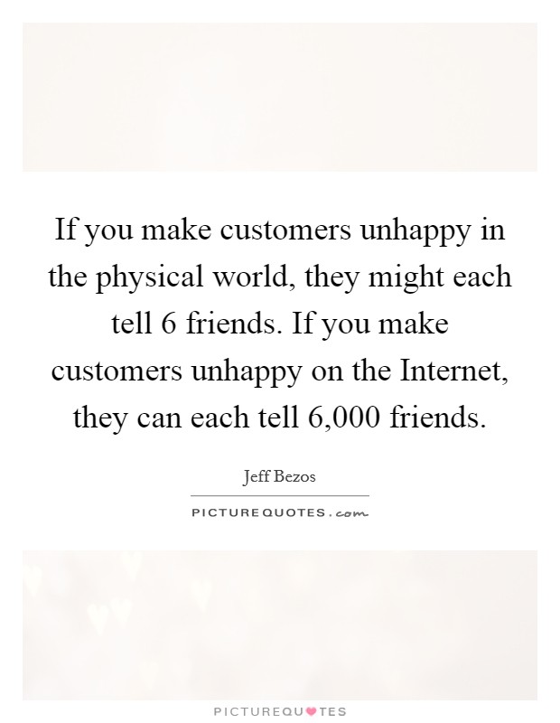 If you make customers unhappy in the physical world, they might each tell 6 friends. If you make customers unhappy on the Internet, they can each tell 6,000 friends Picture Quote #1