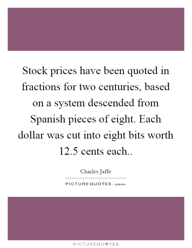 Stock prices have been quoted in fractions for two centuries, based on a system descended from Spanish pieces of eight. Each dollar was cut into eight bits worth 12.5 cents each Picture Quote #1