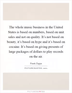 The whole music business in the United States is based on numbers, based on unit sales and not on quality. It’s not based on beauty, it’s based on hype and it’s based on cocaine. It’s based on giving presents of large packages of dollars to play records on the air Picture Quote #1