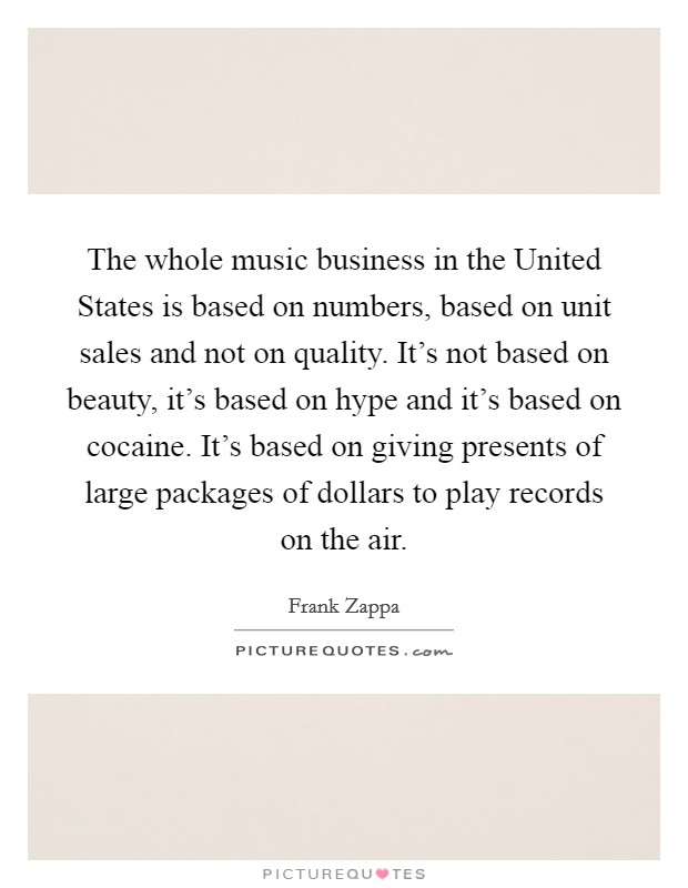 The whole music business in the United States is based on numbers, based on unit sales and not on quality. It's not based on beauty, it's based on hype and it's based on cocaine. It's based on giving presents of large packages of dollars to play records on the air Picture Quote #1