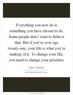 Everything you now do is something you have chosen to do. Some people don’t want to believe that. But if you’re over age twenty-one, your life is what you’re making of it. To change your life, you need to change your priorities Picture Quote #1