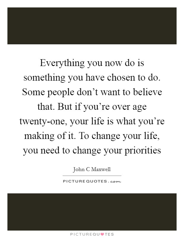Everything you now do is something you have chosen to do. Some people don't want to believe that. But if you're over age twenty-one, your life is what you're making of it. To change your life, you need to change your priorities Picture Quote #1