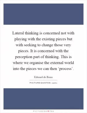Lateral thinking is concerned not with playing with the existing pieces but with seeking to change those very pieces. It is concerned with the perception part of thinking. This is where we organise the external world into the pieces we can then ‘process’ Picture Quote #1