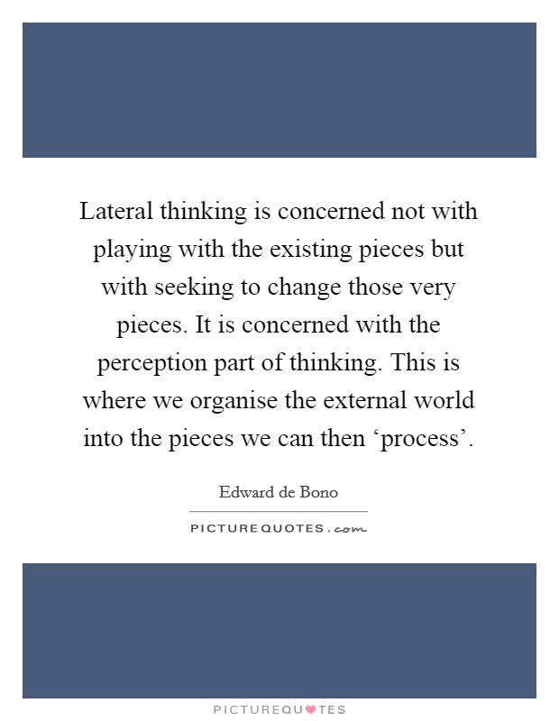 Lateral thinking is concerned not with playing with the existing pieces but with seeking to change those very pieces. It is concerned with the perception part of thinking. This is where we organise the external world into the pieces we can then ‘process' Picture Quote #1