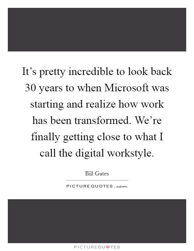 It's pretty incredible to look back 30 years to when Microsoft was starting and realize how work has been transformed. We're finally getting close to what I call the digital workstyle Picture Quote #1