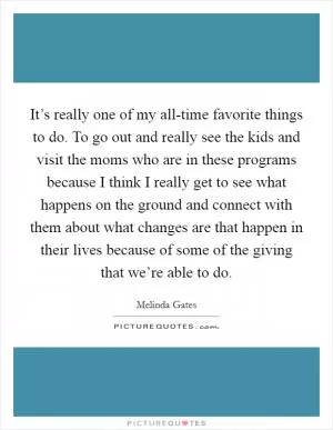 It’s really one of my all-time favorite things to do. To go out and really see the kids and visit the moms who are in these programs because I think I really get to see what happens on the ground and connect with them about what changes are that happen in their lives because of some of the giving that we’re able to do Picture Quote #1