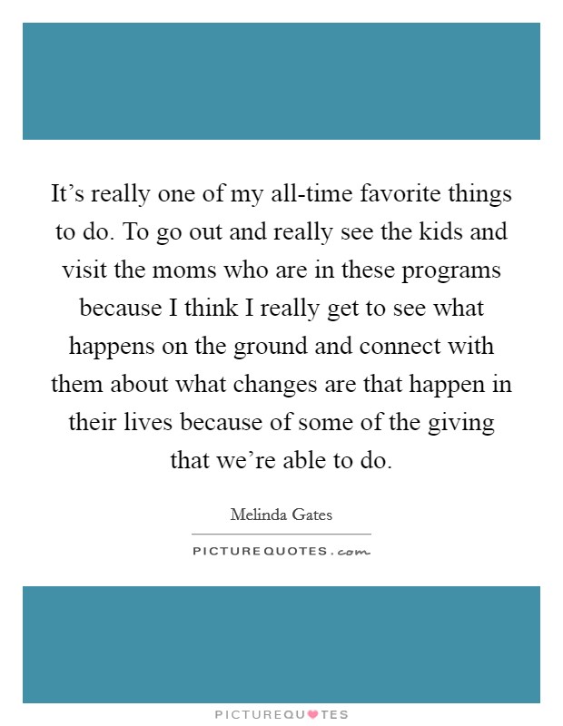 It's really one of my all-time favorite things to do. To go out and really see the kids and visit the moms who are in these programs because I think I really get to see what happens on the ground and connect with them about what changes are that happen in their lives because of some of the giving that we're able to do Picture Quote #1