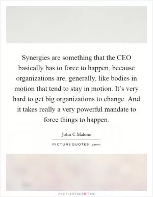 Synergies are something that the CEO basically has to force to happen, because organizations are, generally, like bodies in motion that tend to stay in motion. It’s very hard to get big organizations to change. And it takes really a very powerful mandate to force things to happen Picture Quote #1