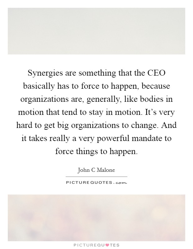 Synergies are something that the CEO basically has to force to happen, because organizations are, generally, like bodies in motion that tend to stay in motion. It's very hard to get big organizations to change. And it takes really a very powerful mandate to force things to happen Picture Quote #1