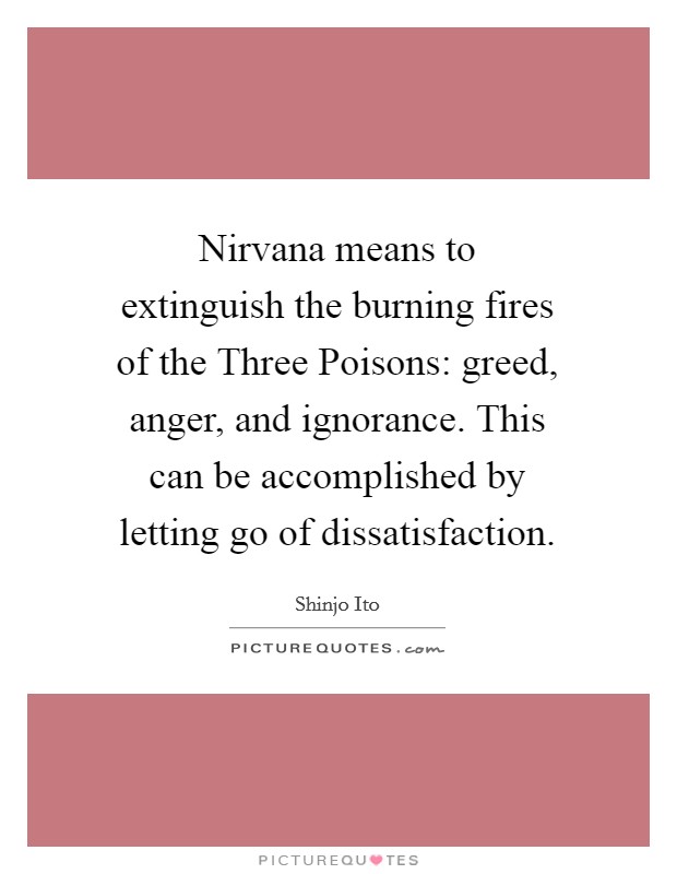 Nirvana means to extinguish the burning fires of the Three Poisons: greed, anger, and ignorance. This can be accomplished by letting go of dissatisfaction Picture Quote #1