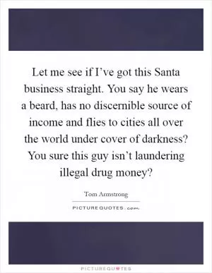 Let me see if I’ve got this Santa business straight. You say he wears a beard, has no discernible source of income and flies to cities all over the world under cover of darkness? You sure this guy isn’t laundering illegal drug money? Picture Quote #1