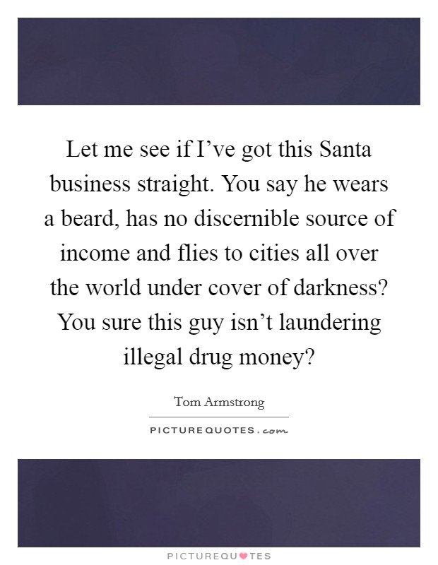 Let me see if I've got this Santa business straight. You say he wears a beard, has no discernible source of income and flies to cities all over the world under cover of darkness? You sure this guy isn't laundering illegal drug money? Picture Quote #1