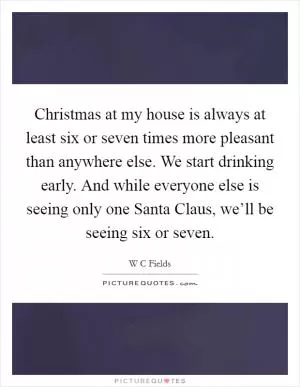 Christmas at my house is always at least six or seven times more pleasant than anywhere else. We start drinking early. And while everyone else is seeing only one Santa Claus, we’ll be seeing six or seven Picture Quote #1