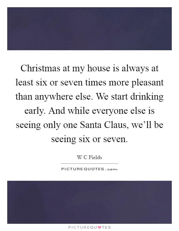 Christmas at my house is always at least six or seven times more pleasant than anywhere else. We start drinking early. And while everyone else is seeing only one Santa Claus, we'll be seeing six or seven Picture Quote #1