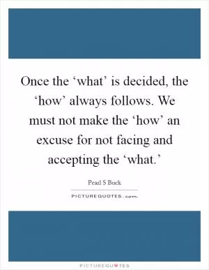 Once the ‘what’ is decided, the ‘how’ always follows. We must not make the ‘how’ an excuse for not facing and accepting the ‘what.’ Picture Quote #1