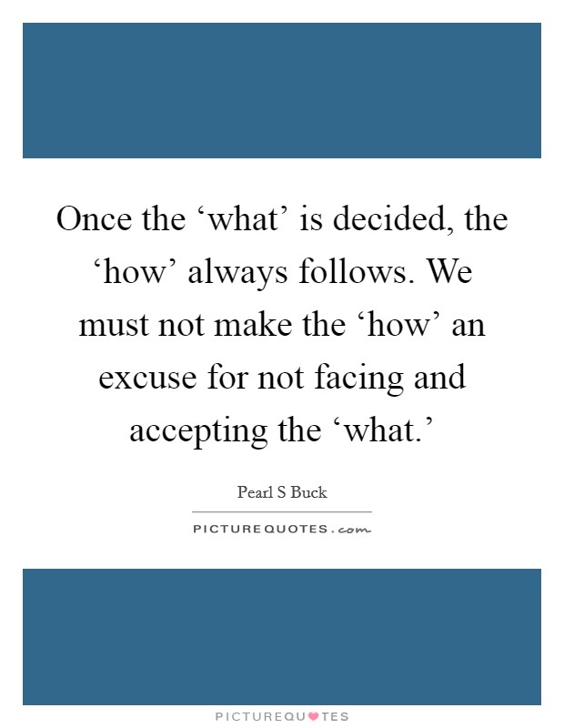 Once the ‘what' is decided, the ‘how' always follows. We must not make the ‘how' an excuse for not facing and accepting the ‘what.' Picture Quote #1