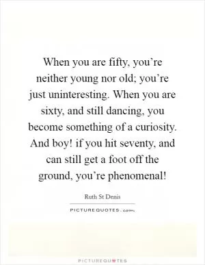 When you are fifty, you’re neither young nor old; you’re just uninteresting. When you are sixty, and still dancing, you become something of a curiosity. And boy! if you hit seventy, and can still get a foot off the ground, you’re phenomenal! Picture Quote #1
