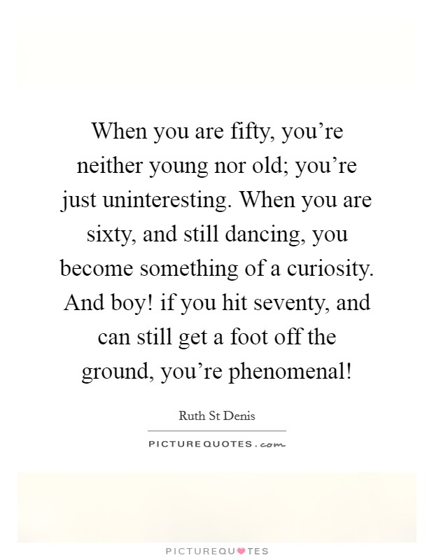 When you are fifty, you're neither young nor old; you're just uninteresting. When you are sixty, and still dancing, you become something of a curiosity. And boy! if you hit seventy, and can still get a foot off the ground, you're phenomenal! Picture Quote #1