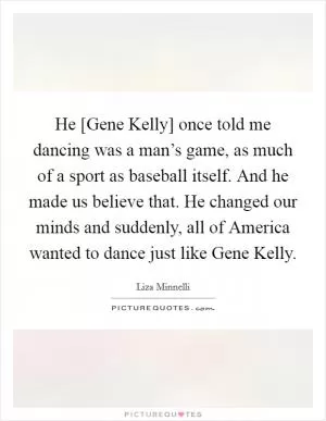 He [Gene Kelly] once told me dancing was a man’s game, as much of a sport as baseball itself. And he made us believe that. He changed our minds and suddenly, all of America wanted to dance just like Gene Kelly Picture Quote #1