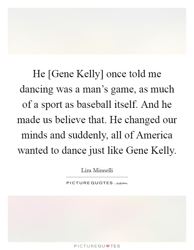 He [Gene Kelly] once told me dancing was a man's game, as much of a sport as baseball itself. And he made us believe that. He changed our minds and suddenly, all of America wanted to dance just like Gene Kelly Picture Quote #1