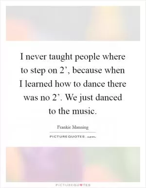 I never taught people where to step on  2’, because when I learned how to dance there was no  2’. We just danced to the music Picture Quote #1