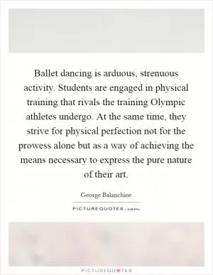 Ballet dancing is arduous, strenuous activity. Students are engaged in physical training that rivals the training Olympic athletes undergo. At the same time, they strive for physical perfection not for the prowess alone but as a way of achieving the means necessary to express the pure nature of their art Picture Quote #1