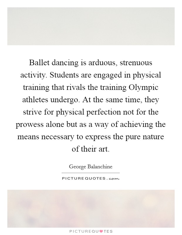 Ballet dancing is arduous, strenuous activity. Students are engaged in physical training that rivals the training Olympic athletes undergo. At the same time, they strive for physical perfection not for the prowess alone but as a way of achieving the means necessary to express the pure nature of their art Picture Quote #1