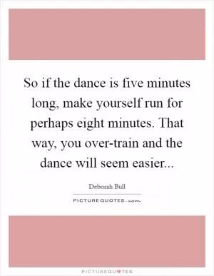 So if the dance is five minutes long, make yourself run for perhaps eight minutes. That way, you over-train and the dance will seem easier Picture Quote #1