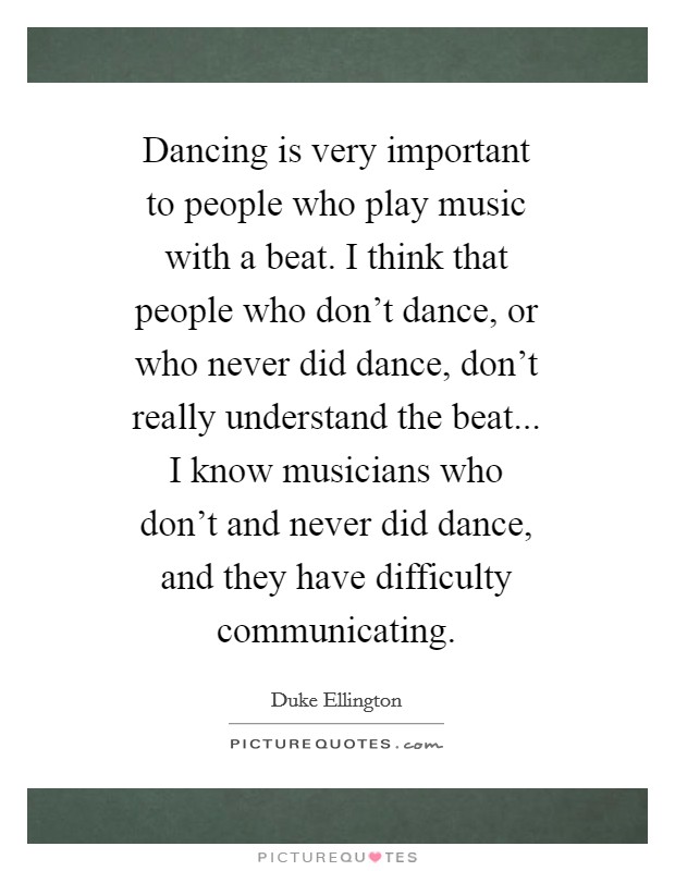 Dancing is very important to people who play music with a beat. I think that people who don't dance, or who never did dance, don't really understand the beat... I know musicians who don't and never did dance, and they have difficulty communicating Picture Quote #1