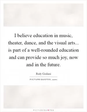 I believe education in music, theater, dance, and the visual arts... is part of a well-rounded education and can provide so much joy, now and in the future Picture Quote #1