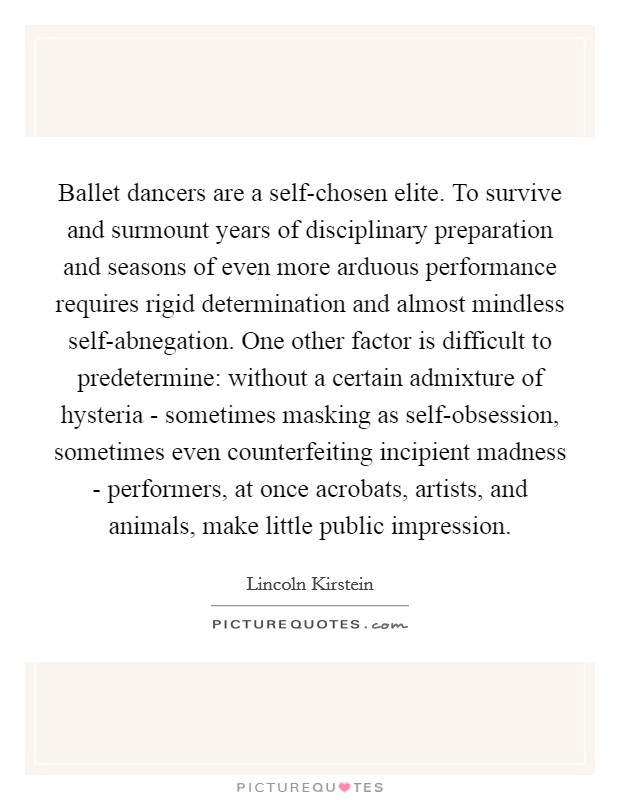 Ballet dancers are a self-chosen elite. To survive and surmount years of disciplinary preparation and seasons of even more arduous performance requires rigid determination and almost mindless self-abnegation. One other factor is difficult to predetermine: without a certain admixture of hysteria - sometimes masking as self-obsession, sometimes even counterfeiting incipient madness - performers, at once acrobats, artists, and animals, make little public impression Picture Quote #1