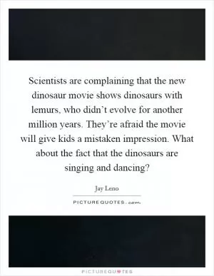 Scientists are complaining that the new dinosaur movie shows dinosaurs with lemurs, who didn’t evolve for another million years. They’re afraid the movie will give kids a mistaken impression. What about the fact that the dinosaurs are singing and dancing? Picture Quote #1