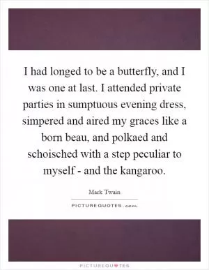I had longed to be a butterfly, and I was one at last. I attended private parties in sumptuous evening dress, simpered and aired my graces like a born beau, and polkaed and schoisched with a step peculiar to myself - and the kangaroo Picture Quote #1