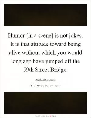 Humor [in a scene] is not jokes. It is that attitude toward being alive without which you would long ago have jumped off the 59th Street Bridge Picture Quote #1