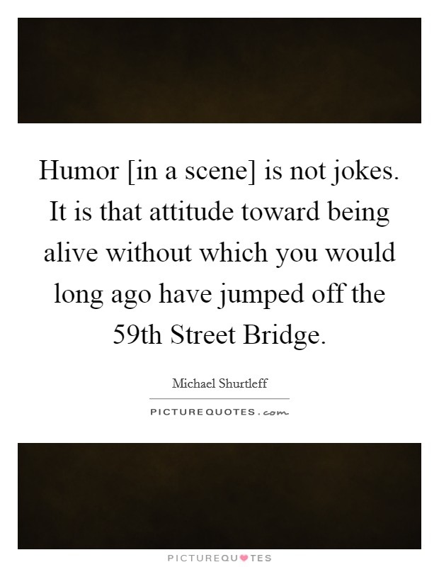 Humor [in a scene] is not jokes. It is that attitude toward being alive without which you would long ago have jumped off the 59th Street Bridge Picture Quote #1