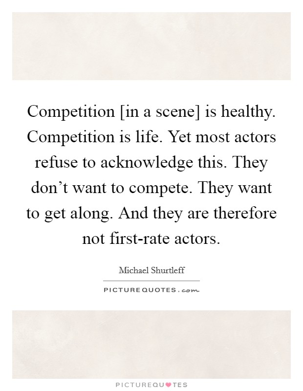 Competition [in a scene] is healthy. Competition is life. Yet most actors refuse to acknowledge this. They don't want to compete. They want to get along. And they are therefore not first-rate actors Picture Quote #1