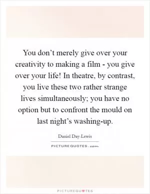 You don’t merely give over your creativity to making a film - you give over your life! In theatre, by contrast, you live these two rather strange lives simultaneously; you have no option but to confront the mould on last night’s washing-up Picture Quote #1