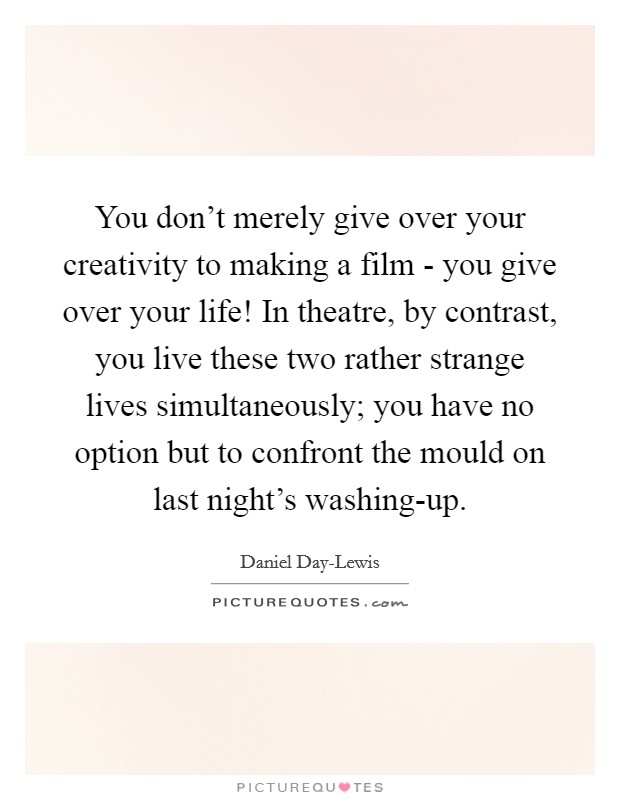 You don't merely give over your creativity to making a film - you give over your life! In theatre, by contrast, you live these two rather strange lives simultaneously; you have no option but to confront the mould on last night's washing-up Picture Quote #1