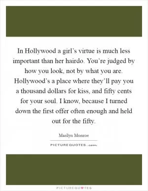 In Hollywood a girl’s virtue is much less important than her hairdo. You’re judged by how you look, not by what you are. Hollywood’s a place where they’ll pay you a thousand dollars for kiss, and fifty cents for your soul. I know, because I turned down the first offer often enough and held out for the fifty Picture Quote #1