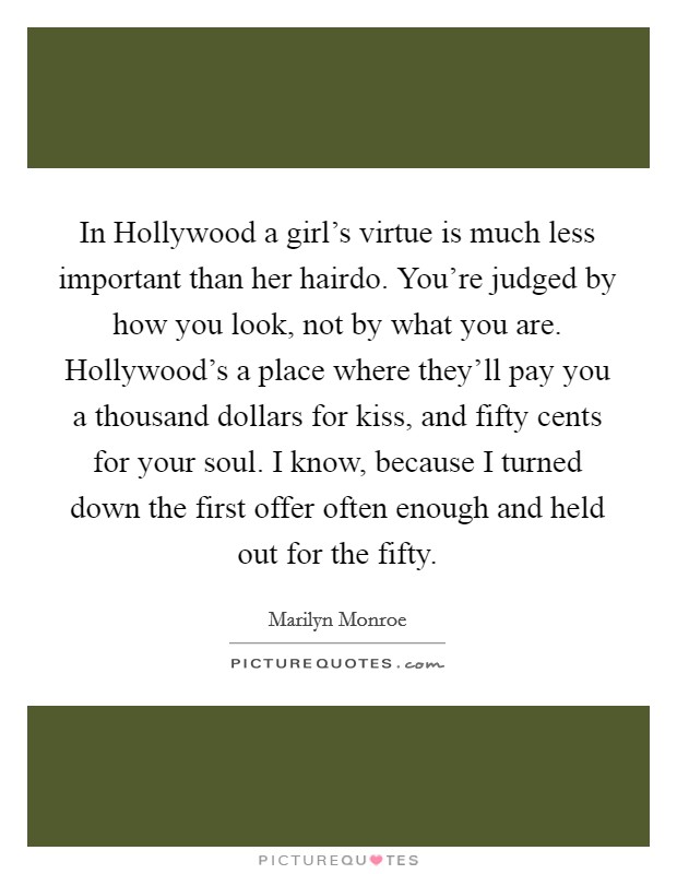 In Hollywood a girl's virtue is much less important than her hairdo. You're judged by how you look, not by what you are. Hollywood's a place where they'll pay you a thousand dollars for kiss, and fifty cents for your soul. I know, because I turned down the first offer often enough and held out for the fifty Picture Quote #1