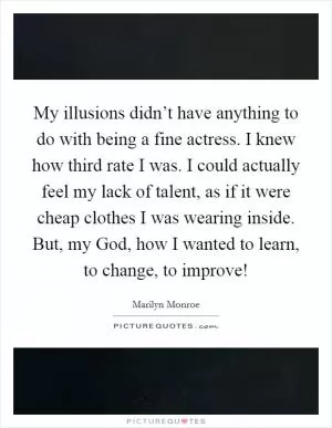 My illusions didn’t have anything to do with being a fine actress. I knew how third rate I was. I could actually feel my lack of talent, as if it were cheap clothes I was wearing inside. But, my God, how I wanted to learn, to change, to improve! Picture Quote #1