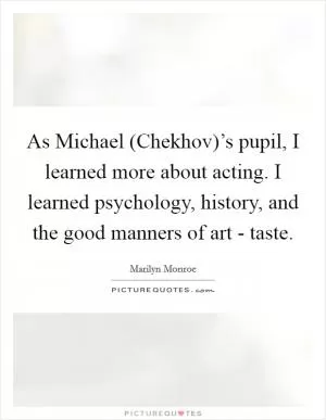 As Michael (Chekhov)’s pupil, I learned more about acting. I learned psychology, history, and the good manners of art - taste Picture Quote #1