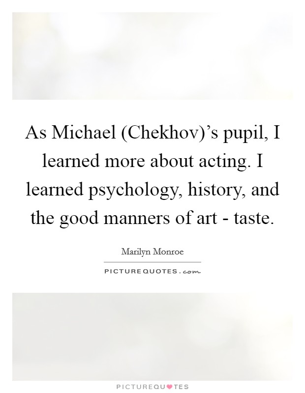 As Michael (Chekhov)'s pupil, I learned more about acting. I learned psychology, history, and the good manners of art - taste Picture Quote #1
