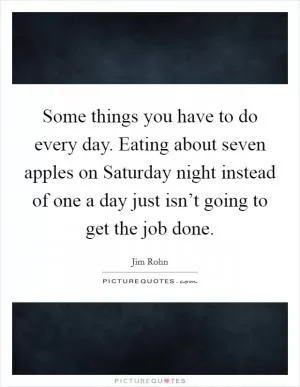 Some things you have to do every day. Eating about seven apples on Saturday night instead of one a day just isn’t going to get the job done Picture Quote #1